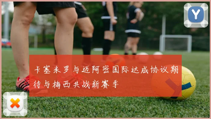 卡塞米罗与迈阿密国际达成协议期待与梅西共战新赛季