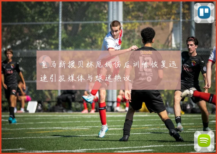皇马新援贝林厄姆伤后训练恢复迅速引发媒体与球迷热议