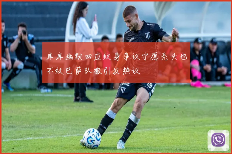 库库幽默回应纹身争议宁愿秃头也不纹巴萨队徽引发热议