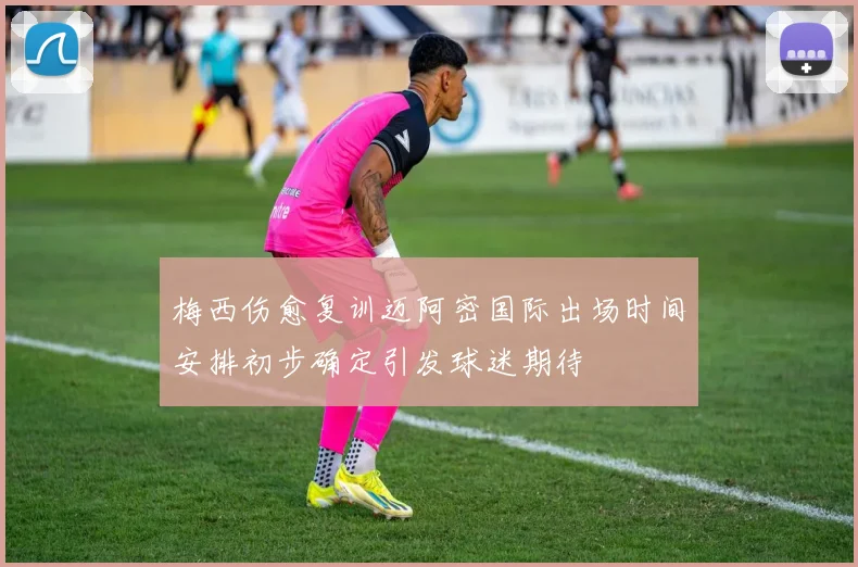 梅西伤愈复训迈阿密国际出场时间安排初步确定引发球迷期待