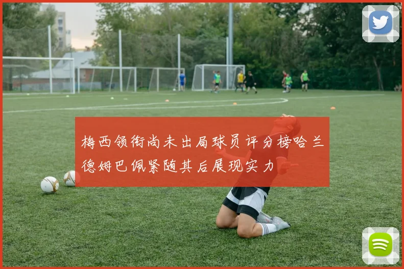 梅西领衔尚未出局球员评分榜哈兰德姆巴佩紧随其后展现实力