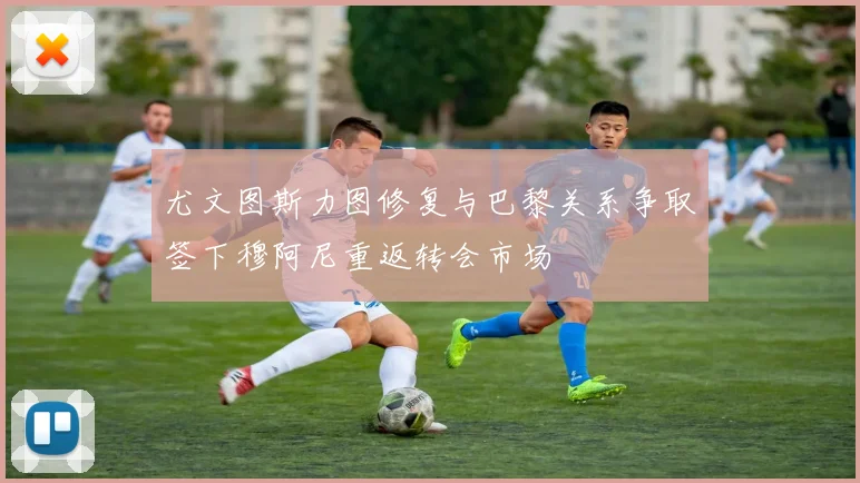 尤文图斯力图修复与巴黎关系争取签下穆阿尼重返转会市场