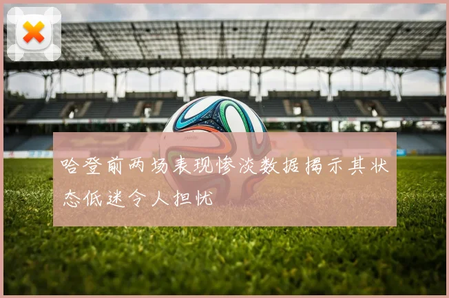 哈登前两场表现惨淡数据揭示其状态低迷令人担忧