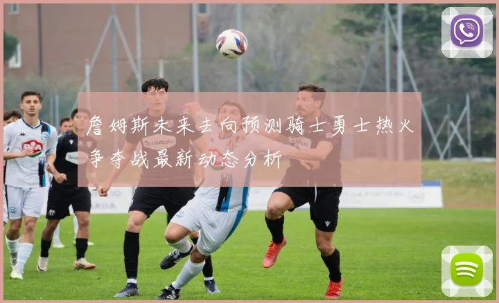 詹姆斯未来去向预测骑士勇士热火争夺战最新动态分析