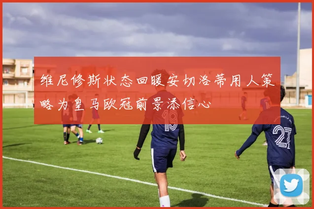维尼修斯状态回暖安切洛蒂用人策略为皇马欧冠前景添信心