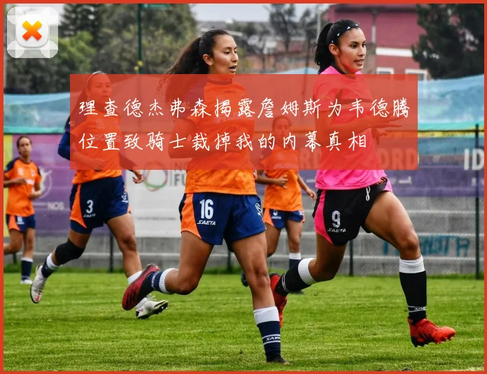 理查德杰弗森揭露詹姆斯为韦德腾位置致骑士裁掉我的内幕真相