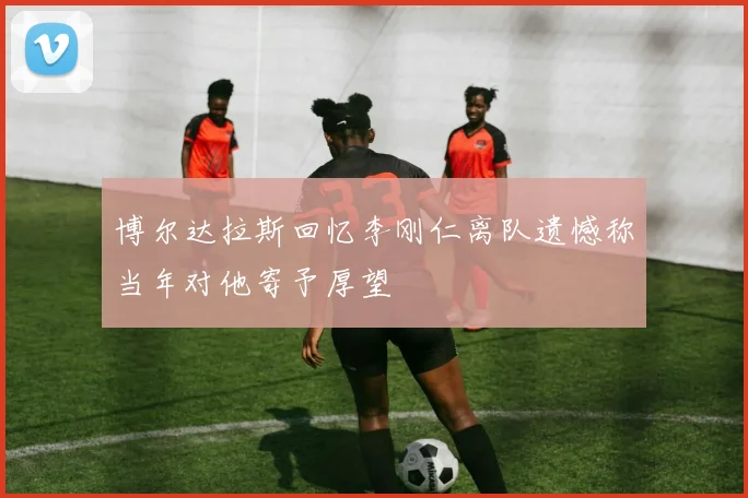 博尔达拉斯回忆李刚仁离队遗憾称当年对他寄予厚望