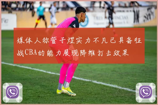 媒体人称管子煜实力不凡已具备征战CBA的能力展现降维打击效果