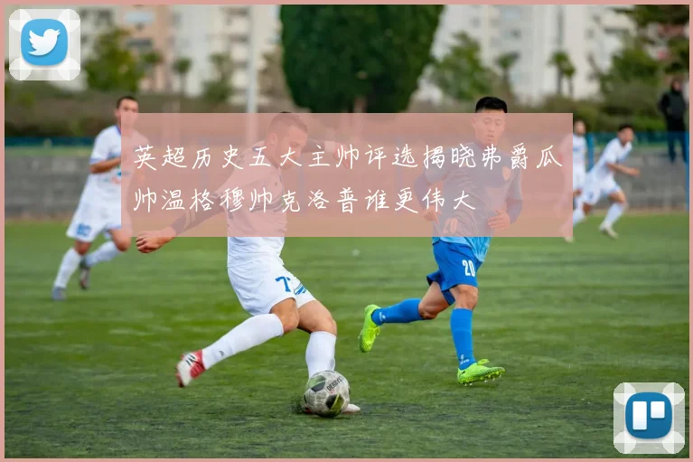 英超历史五大主帅评选揭晓弗爵瓜帅温格穆帅克洛普谁更伟大