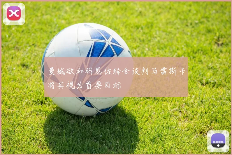 曼城欲加码恩佐转会谈判马雷斯卡将其视为首要目标