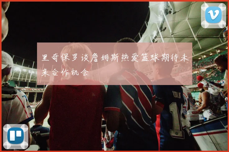 里奇保罗谈詹姆斯热爱篮球期待未来合作机会