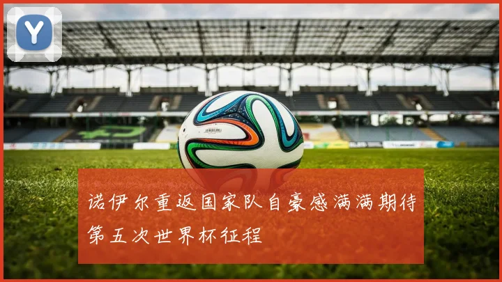 诺伊尔重返国家队自豪感满满期待第五次世界杯征程
