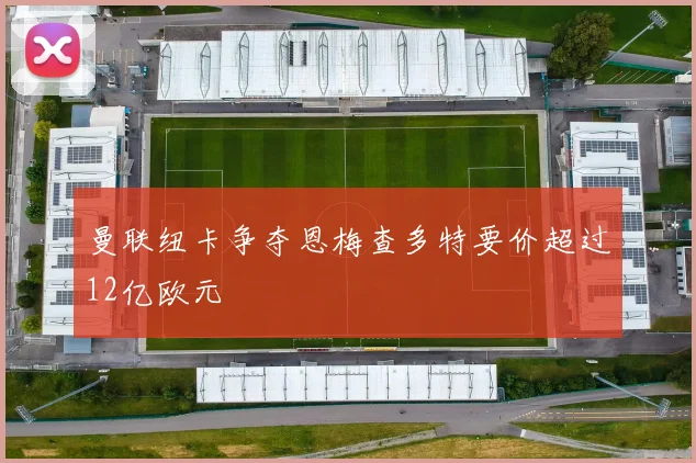 曼联纽卡争夺恩梅查多特要价超过12亿欧元