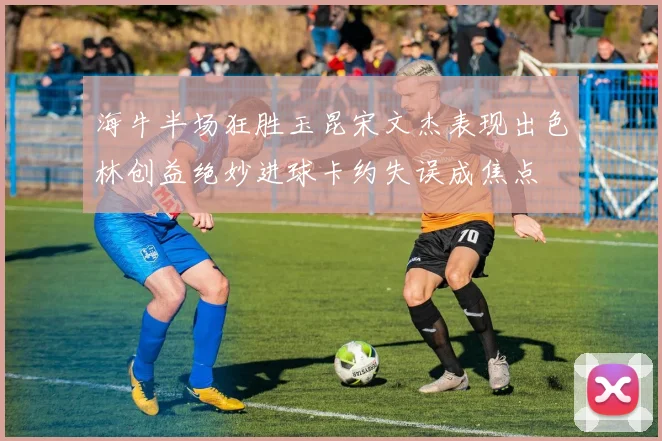 海牛半场狂胜玉昆宋文杰表现出色林创益绝妙进球卡约失误成焦点